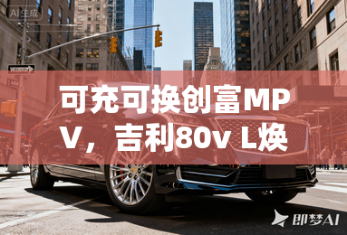 可充可换创富MPV,吉利80v L焕新上市 可充可换创富MPV,吉利80v L焕新上市