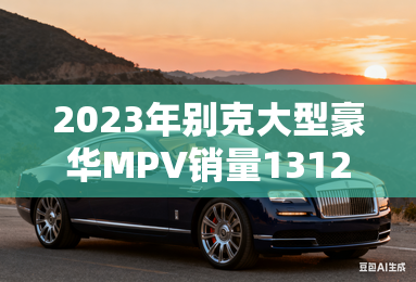 2023年别克大型豪华MPV销量131258辆 2023年别克大型豪华MPV销量131258辆