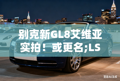 别克新GL8艾维亚实拍！或更名;LS; 油耗下降