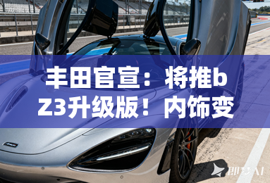 丰田官宣：将推bZ3升级版！内饰变化大 预计9月上市