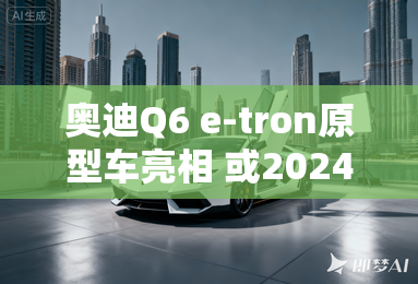 奥迪Q6 e-tron原型车亮相 或2024年上市