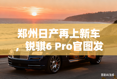郑州日产再上新车,锐骐6 Pro官图发布上市在即 郑州日产再上新车,锐骐6 Pro官图发布上市在即