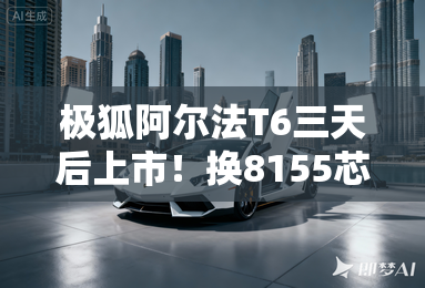 极狐阿尔法T6三天后上市！换8155芯片 老车主可升级