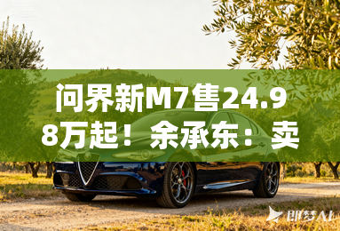 问界新M7售24.98万起！余承东：卖一辆亏2万多