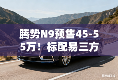 腾势N9预售45-55万！标配易三方+天神之眼B高阶智驾