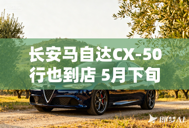 长安马自达CX-50行也到店 5月下旬上市