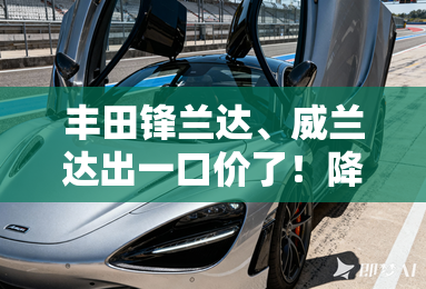 丰田锋兰达、威兰达出一口价了！降4万 只卖8.98万起