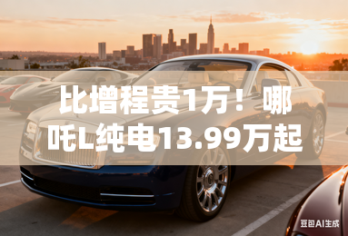 比增程贵1万！哪吒L纯电13.99万起售 现在买优惠2千