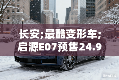 长安;最酷变形车;启源E07预售24.99万起！10月上市