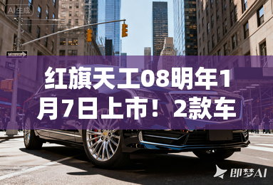 红旗天工08明年1月7日上市!2款车型配置曝光 红旗天工08明年1月7日上市!2款车型配置曝光