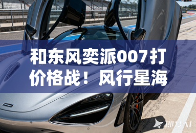 和东风奕派007打价格战！风行星海S7售11.98万起