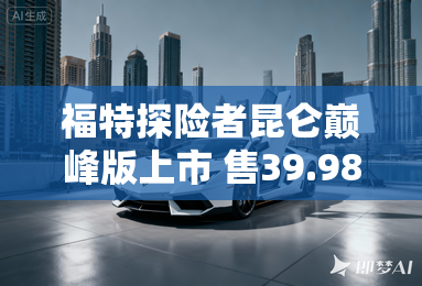 福特探险者昆仑巅峰版上市 售39.98万元