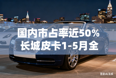 国内市占率近50% 长城皮卡1-5月全球累计销售76665辆