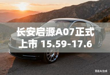 长安启源A07正式上市 15.59-17.69万元