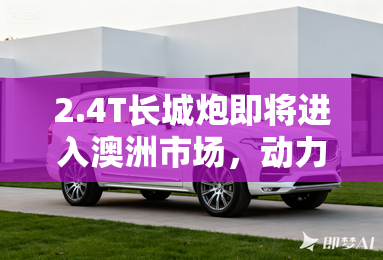 2.4T长城炮即将进入澳洲市场,动力配置均升级 2.4T长城炮即将进入澳洲市场,动力配置均升级