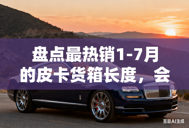 盘点最热销1-7月的皮卡货箱长度，会是越大越好吗？