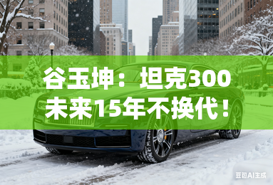 谷玉坤：坦克300未来15年不换代！效仿奔驰G做优化