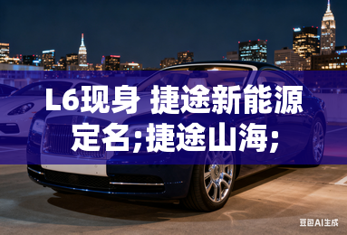 L6现身 捷途新能源定名;捷途山海;