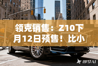 领克销售：Z10下月12日预售！比小米SU7便宜3万？