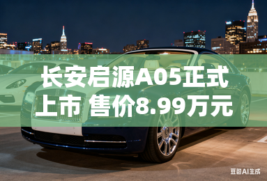 长安启源A05正式上市 售价8.99万元起