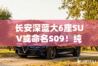 长安深蓝大6座SUV或命名S09！纯电续航180公里