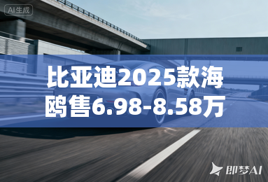 比亚迪2025款海鸥售6.98-8.58万元！配置大幅提升