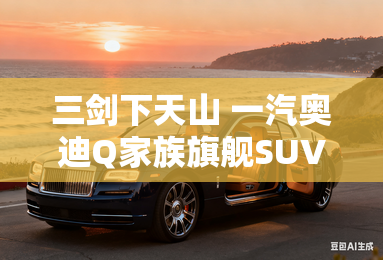 三剑下天山 一汽奥迪Q家族旗舰SUV上市 三剑下天山 一汽奥迪Q家族旗舰SUV上市
