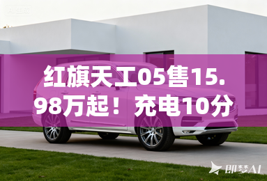 红旗天工05售15.98万起!充电10分钟,能跑500公里 红旗天工05售15.98万起!充电10分钟,能跑500公里