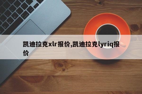凯迪拉克xlr报价,凯迪拉克lyriq报价