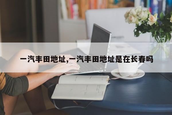 一汽丰田地址,一汽丰田地址是在长春吗