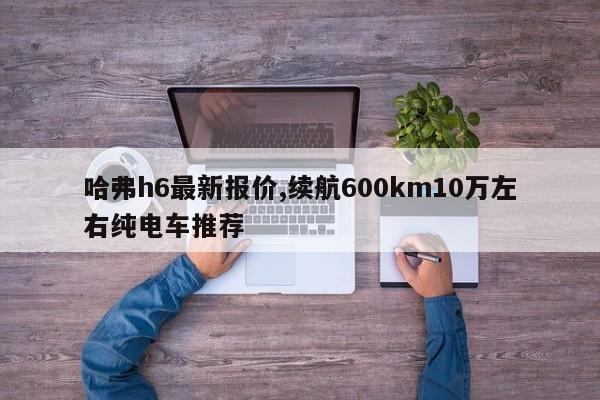 哈弗h6最新报价,续航600km10万左右纯电车推荐