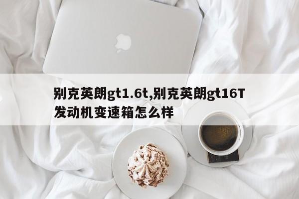 别克英朗gt1.6t,别克英朗gt16T发动机变速箱怎么样