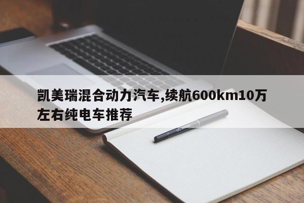 凯美瑞混合动力汽车,续航600km10万左右纯电车推荐