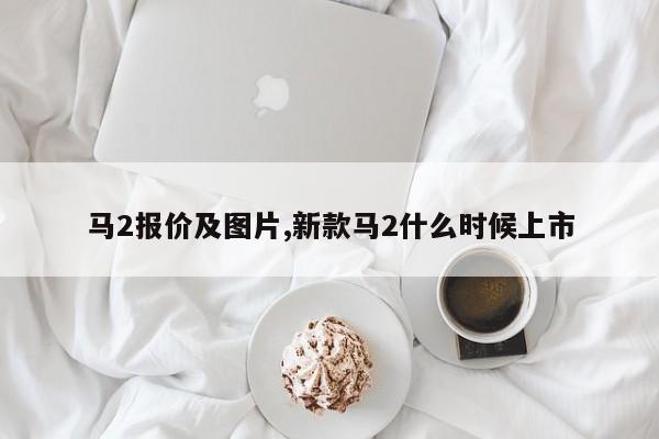 马2报价及图片,新款马2什么时候上市