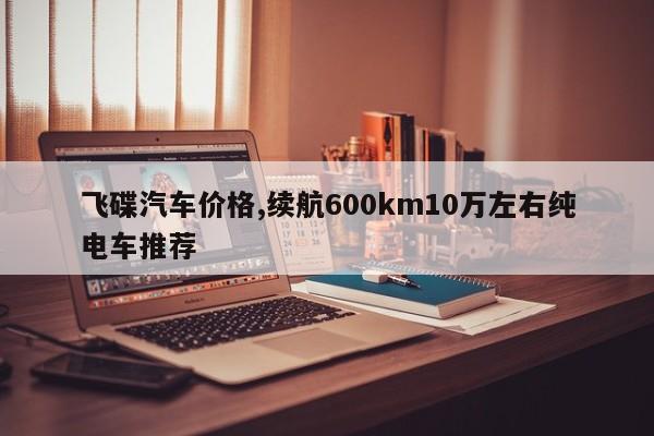 飞碟汽车价格,续航600km10万左右纯电车推荐