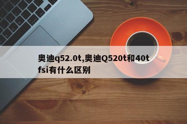 奥迪q52.0t,奥迪Q520t和40tfsi有什么区别