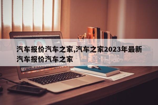 汽车报价汽车之家,汽车之家2023年最新汽车报价汽车之家
