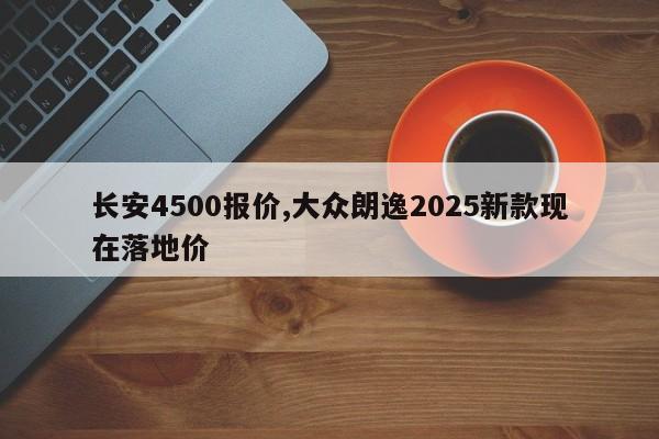 长安4500报价,大众朗逸2025新款现在落地价