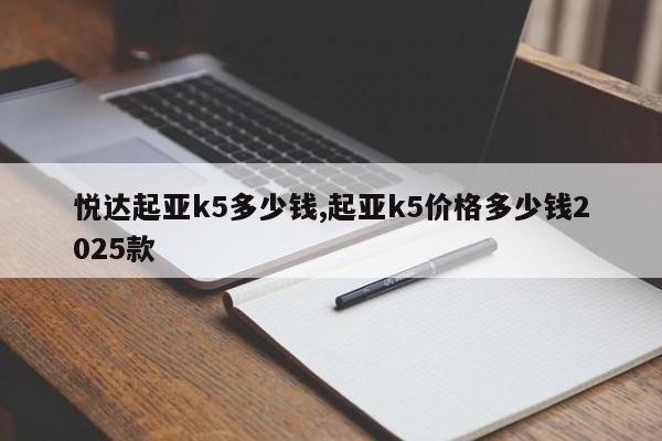 悦达起亚k5多少钱,起亚k5价格多少钱2025款