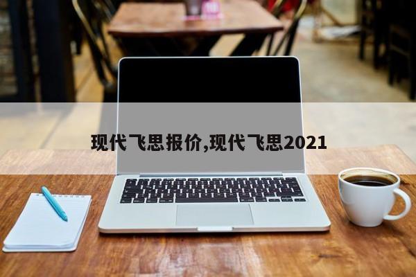 现代飞思报价,现代飞思2021