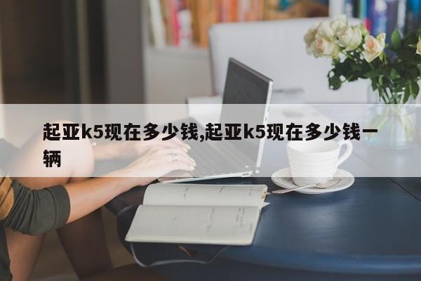 起亚k5现在多少钱,起亚k5现在多少钱一辆
