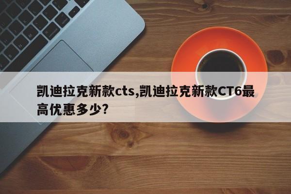 凯迪拉克新款cts,凯迪拉克新款CT6最高优惠多少?