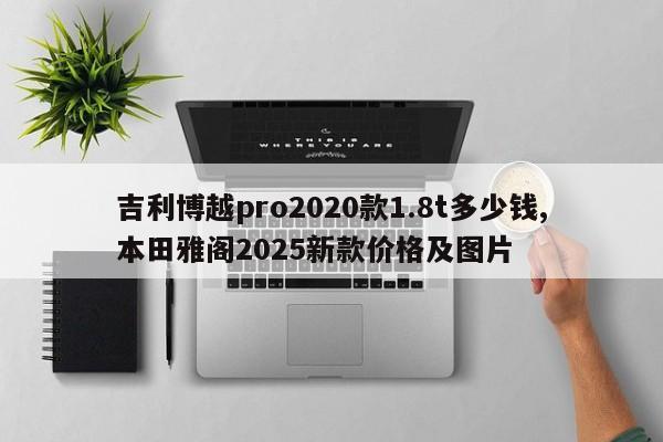 吉利博越pro2020款1.8t多少钱,本田雅阁2025新款价格及图片