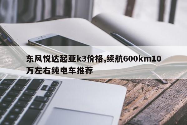 东风悦达起亚k3价格,续航600km10万左右纯电车推荐