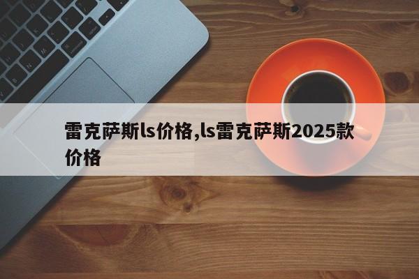 雷克萨斯ls价格,ls雷克萨斯2025款价格