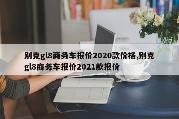 别克gl8商务车报价2020款价格,别克gl8商务车报价2021款报价