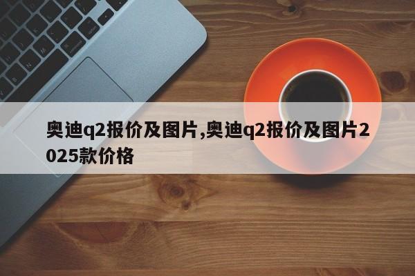 奥迪q2报价及图片,奥迪q2报价及图片2025款价格