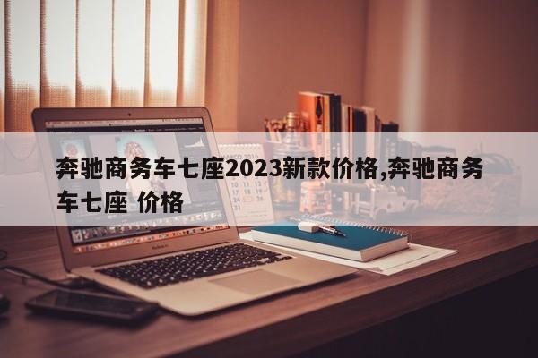 奔驰商务车七座2023新款价格,奔驰商务车七座 价格